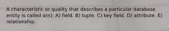 A characteristic or quality that describes a particular database entity is called a(n): A) field. B) tuple. C) key field. D) attribute. E) relationship.