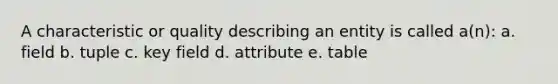 A characteristic or quality describing an entity is called a(n): a. field b. tuple c. key field d. attribute e. table