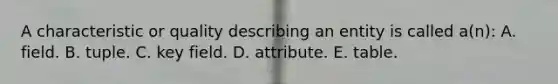 A characteristic or quality describing an entity is called a(n): A. field. B. tuple. C. key field. D. attribute. E. table.