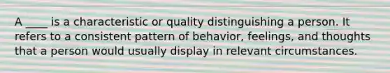 A ____ is a characteristic or quality distinguishing a person. It refers to a consistent pattern of behavior, feelings, and thoughts that a person would usually display in relevant circumstances.