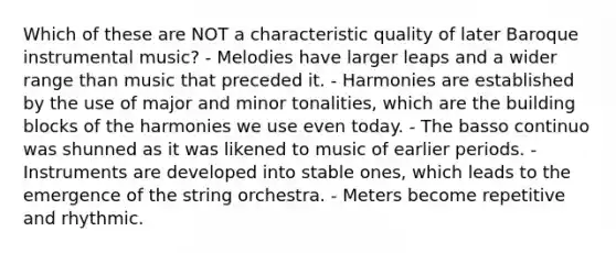 Which of these are NOT a characteristic quality of later Baroque instrumental music? - Melodies have larger leaps and a wider range than music that preceded it. - Harmonies are established by the use of major and minor tonalities, which are the building blocks of the harmonies we use even today. - The basso continuo was shunned as it was likened to music of earlier periods. - Instruments are developed into stable ones, which leads to the emergence of the string orchestra. - Meters become repetitive and rhythmic.