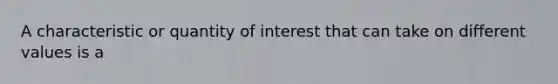 A characteristic or quantity of interest that can take on different values is a