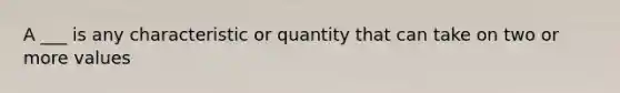 A ___ is any characteristic or quantity that can take on two or more values