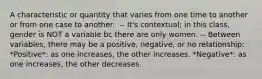 A characteristic or quantity that varies from one time to another or from one case to another. ​ -- It's contextual; in this class, gender is NOT a variable bc there are only women. -- Between variables, there may be a positive, negative, or no relationship: *Positive*: as one increases, the other increases. *Negative*: as one increases, the other decreases.