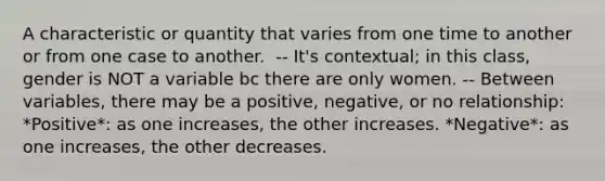 A characteristic or quantity that varies from one time to another or from one case to another. ​ -- It's contextual; in this class, gender is NOT a variable bc there are only women. -- Between variables, there may be a positive, negative, or no relationship: *Positive*: as one increases, the other increases. *Negative*: as one increases, the other decreases.