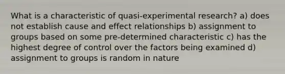 What is a characteristic of quasi-experimental research? a) does not establish cause and effect relationships b) assignment to groups based on some pre-determined characteristic c) has the highest degree of control over the factors being examined d) assignment to groups is random in nature