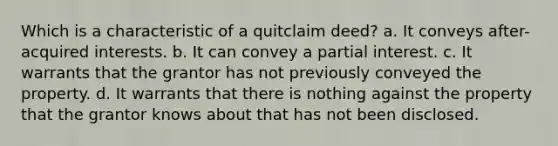 Which is a characteristic of a quitclaim deed? a. It conveys after-acquired interests. b. It can convey a partial interest. c. It warrants that the grantor has not previously conveyed the property. d. It warrants that there is nothing against the property that the grantor knows about that has not been disclosed.