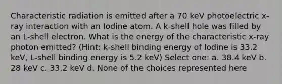 Characteristic radiation is emitted after a 70 keV photoelectric x-ray interaction with an Iodine atom. A k-shell hole was filled by an L-shell electron. What is the energy of the characteristic x-ray photon emitted? (Hint: k-shell binding energy of Iodine is 33.2 keV, L-shell binding energy is 5.2 keV) Select one: a. 38.4 keV b. 28 keV c. 33.2 keV d. None of the choices represented here