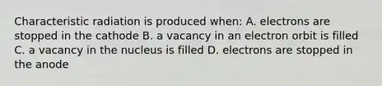 Characteristic radiation is produced when: A. electrons are stopped in the cathode B. a vacancy in an electron orbit is filled C. a vacancy in the nucleus is filled D. electrons are stopped in the anode