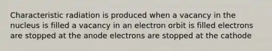 Characteristic radiation is produced when a vacancy in the nucleus is filled a vacancy in an electron orbit is filled electrons are stopped at the anode electrons are stopped at the cathode