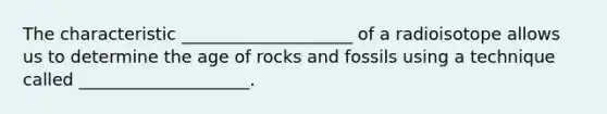 The characteristic ____________________ of a radioisotope allows us to determine the age of rocks and fossils using a technique called ____________________.