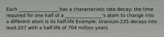 Each _________________ has a characteristic rate decay; the time required for one half of a ________________'s atom to change into a different atom is its half-life Example: Uranium-235 decays into lead-207 with a half-life of 704 million years