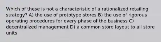 Which of these is not a characteristic of a rationalized retailing strategy? A) the use of prototype stores B) the use of rigorous operating procedures for every phase of the business C) decentralized management D) a common store layout to all store units