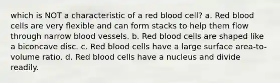 which is NOT a characteristic of a red blood cell? a. Red blood cells are very flexible and can form stacks to help them flow through narrow blood vessels. b. Red blood cells are shaped like a biconcave disc. c. Red blood cells have a large surface area-to-volume ratio. d. Red blood cells have a nucleus and divide readily.