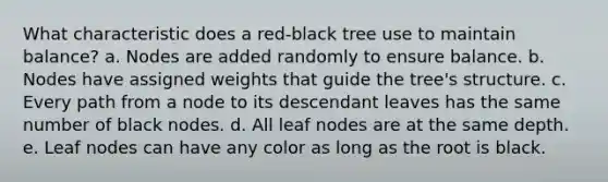 What characteristic does a red-black tree use to maintain balance? a. Nodes are added randomly to ensure balance. b. Nodes have assigned weights that guide the tree's structure. c. Every path from a node to its descendant leaves has the same number of black nodes. d. All leaf nodes are at the same depth. e. Leaf nodes can have any color as long as the root is black.