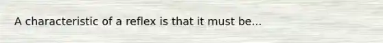 A characteristic of a reflex is that it must be...