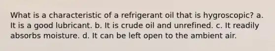 What is a characteristic of a refrigerant oil that is hygroscopic? a. It is a good lubricant. b. It is crude oil and unrefined. c. It readily absorbs moisture. d. It can be left open to the ambient air.