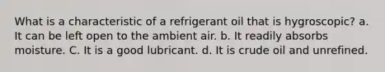 What is a characteristic of a refrigerant oil that is hygroscopic? a. It can be left open to the ambient air. b. It readily absorbs moisture. C. It is a good lubricant. d. It is crude oil and unrefined.