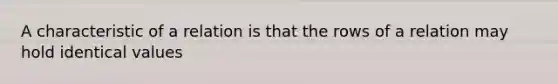 A characteristic of a relation is that the rows of a relation may hold identical values