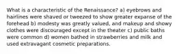 What is a characteristic of the Renaissance? a) eyebrows and hairlines were shaved or tweezed to show greater expanse of the forehead b) modesty was greatly valued, and makeup and showy clothes were discouraged except in the theater c) public baths were common d) women bathed in strawberries and milk and used extravagant cosmetic preparations.