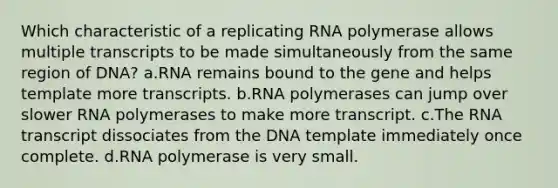 Which characteristic of a replicating RNA polymerase allows multiple transcripts to be made simultaneously from the same region of DNA? a.RNA remains bound to the gene and helps template more transcripts. b.RNA polymerases can jump over slower RNA polymerases to make more transcript. c.The RNA transcript dissociates from the DNA template immediately once complete. d.RNA polymerase is very small.