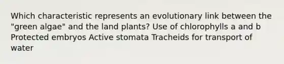 Which characteristic represents an evolutionary link between the "green algae" and the land plants? Use of chlorophylls a and b Protected embryos Active stomata Tracheids for transport of water