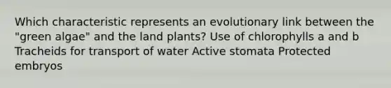 Which characteristic represents an evolutionary link between the "green algae" and the land plants? Use of chlorophylls a and b Tracheids for transport of water Active stomata Protected embryos