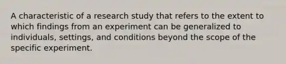 A characteristic of a research study that refers to the extent to which findings from an experiment can be generalized to individuals, settings, and conditions beyond the scope of the specific experiment.