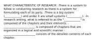 WHAT CHARACTERISTIC OF RESEARCH: -There is a system to follow in conducting research as there is a system for formulating each of its parts. -There is a big system (____________) and under it are small systems (___________). -In research writing, what is referred to as the "____________" is composed of the chapters and their elements. -_______________________ is composed of chapters that are organized in a logical and scientific manner -_______________________ consists of the detailed contents of each chapter.