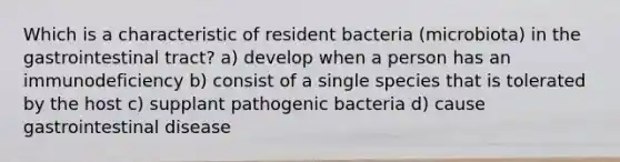 Which is a characteristic of resident bacteria (microbiota) in the gastrointestinal tract? a) develop when a person has an immunodeficiency b) consist of a single species that is tolerated by the host c) supplant pathogenic bacteria d) cause gastrointestinal disease