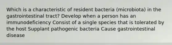 Which is a characteristic of resident bacteria (microbiota) in the gastrointestinal tract? Develop when a person has an immunodeficiency Consist of a single species that is tolerated by the host Supplant pathogenic bacteria Cause gastrointestinal disease