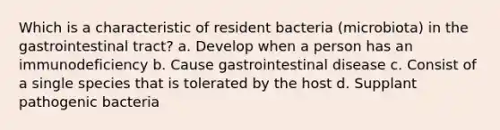 Which is a characteristic of resident bacteria (microbiota) in the gastrointestinal tract? a. Develop when a person has an immunodeficiency b. Cause gastrointestinal disease c. Consist of a single species that is tolerated by the host d. Supplant pathogenic bacteria