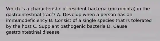 Which is a characteristic of resident bacteria (microbiota) in the gastrointestinal tract? A. Develop when a person has an immunodeficiency B. Consist of a single species that is tolerated by the host C. Supplant pathogenic bacteria D. Cause gastrointestinal disease