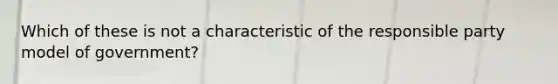 Which of these is not a characteristic of the responsible party model of government?