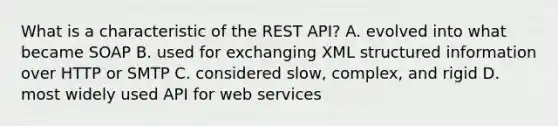 What is a characteristic of the REST API? A. evolved into what became SOAP B. used for exchanging XML structured information over HTTP or SMTP C. considered slow, complex, and rigid D. most widely used API for web services