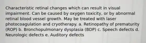 Characteristic retinal changes which can result in visual impairment. Can be caused by oxygen toxicity, or by abnormal retinal blood vessel growth. May be treated with laser photocoagulation and cryotherapy. a. Retinopathy of prematurity (ROP) b. Bronchopulmonary dysplasia (BDP) c. Speech defects d. Neurologic defects e. Auditory defects