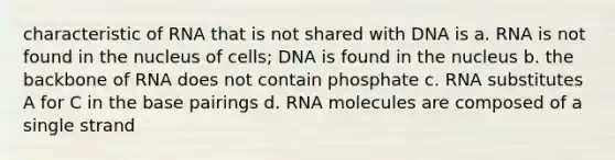 characteristic of RNA that is not shared with DNA is a. RNA is not found in the nucleus of cells; DNA is found in the nucleus b. the backbone of RNA does not contain phosphate c. RNA substitutes A for C in the base pairings d. RNA molecules are composed of a single strand