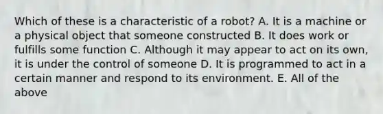 Which of these is a characteristic of a robot? A. It is a machine or a physical object that someone constructed B. It does work or fulfills some function C. Although it may appear to act on its own, it is under the control of someone D. It is programmed to act in a certain manner and respond to its environment. E. All of the above