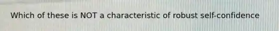 Which of these is NOT a characteristic of robust self-confidence