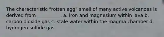 The characteristic "rotten egg" smell of many active volcanoes is derived from __________. a. iron and magnesium within lava b. carbon dioxide gas c. stale water within the magma chamber d. hydrogen sulfide gas