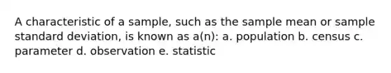 A characteristic of a sample, such as the sample mean or sample standard deviation, is known as a(n): a. population b. census c. parameter d. observation e. statistic