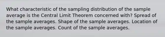 What characteristic of the sampling distribution of the sample average is the Central Limit Theorem concerned with? Spread of the sample averages. Shape of the sample averages. Location of the sample averages. Count of the sample averages.