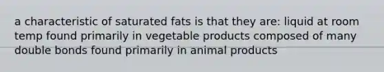 a characteristic of saturated fats is that they are: liquid at room temp found primarily in vegetable products composed of many double bonds found primarily in animal products