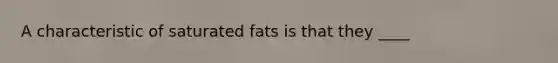 A characteristic of saturated fats is that they ____