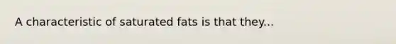 A characteristic of saturated fats is that they...