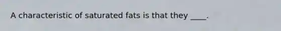 A characteristic of saturated fats is that they ____.