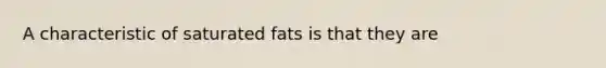 A characteristic of saturated fats is that they are