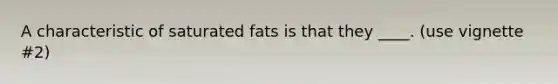 A characteristic of saturated fats is that they ____. (use vignette #2)