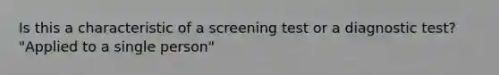 Is this a characteristic of a screening test or a diagnostic test? "Applied to a single person"