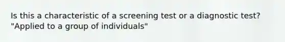 Is this a characteristic of a screening test or a diagnostic test? "Applied to a group of individuals"